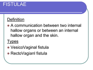 FISTULAE
Definition
 A communication between two internal
hallow organs or between an internal
hallow organ and the skin.
Types
 VesicoVaginal fistula
 RectoVagianl fistula
 