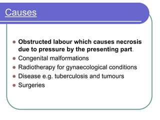 Causes
 Obstructed labour which causes necrosis
due to pressure by the presenting part.
 Congenital malformations
 Radiotherapy for gynaecological conditions
 Disease e.g. tuberculosis and tumours
 Surgeries
 