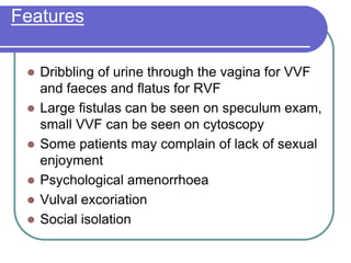 Features
 Dribbling of urine through the vagina for VVF
and faeces and flatus for RVF
 Large fistulas can be seen on speculum exam,
small VVF can be seen on cytoscopy
 Some patients may complain of lack of sexual
enjoyment
 Psychological amenorrhoea
 Vulval excoriation
 Social isolation
 