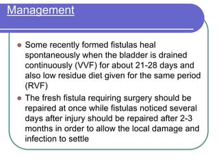 Management
 Some recently formed fistulas heal
spontaneously when the bladder is drained
continuously (VVF) for about 21-28 days and
also low residue diet given for the same period
(RVF)
 The fresh fistula requiring surgery should be
repaired at once while fistulas noticed several
days after injury should be repaired after 2-3
months in order to allow the local damage and
infection to settle
 