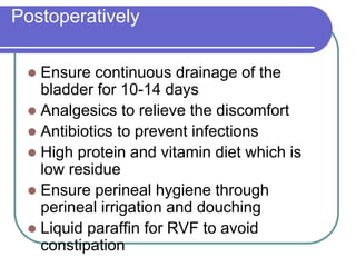 Postoperatively
 Ensure continuous drainage of the
bladder for 10-14 days
 Analgesics to relieve the discomfort
 Antibiotics to prevent infections
 High protein and vitamin diet which is
low residue
 Ensure perineal hygiene through
perineal irrigation and douching
 Liquid paraffin for RVF to avoid
constipation
 