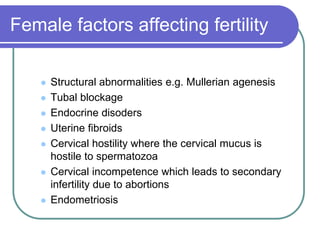 Female factors affecting fertility
 Structural abnormalities e.g. Mullerian agenesis
 Tubal blockage
 Endocrine disoders
 Uterine fibroids
 Cervical hostility where the cervical mucus is
hostile to spermatozoa
 Cervical incompetence which leads to secondary
infertility due to abortions
 Endometriosis
 