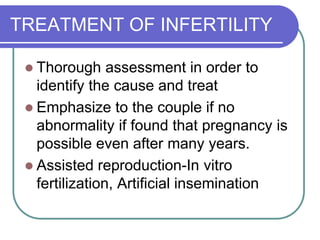TREATMENT OF INFERTILITY
 Thorough assessment in order to
identify the cause and treat
 Emphasize to the couple if no
abnormality if found that pregnancy is
possible even after many years.
 Assisted reproduction-In vitro
fertilization, Artificial insemination
 