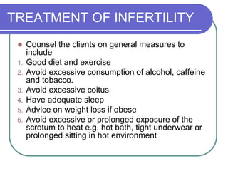 TREATMENT OF INFERTILITY
 Counsel the clients on general measures to
include
1. Good diet and exercise
2. Avoid excessive consumption of alcohol, caffeine
and tobacco.
3. Avoid excessive coitus
4. Have adequate sleep
5. Advice on weight loss if obese
6. Avoid excessive or prolonged exposure of the
scrotum to heat e.g. hot bath, tight underwear or
prolonged sitting in hot environment
 