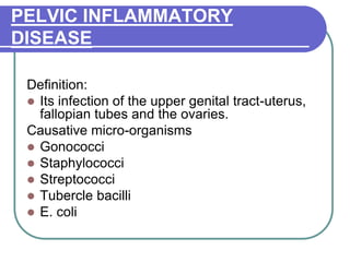 PELVIC INFLAMMATORY
DISEASE
Definition:
 Its infection of the upper genital tract-uterus,
fallopian tubes and the ovaries.
Causative micro-organisms
 Gonococci
 Staphylococci
 Streptococci
 Tubercle bacilli
 E. coli
 