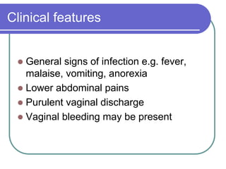 Clinical features
 General signs of infection e.g. fever,
malaise, vomiting, anorexia
 Lower abdominal pains
 Purulent vaginal discharge
 Vaginal bleeding may be present
 