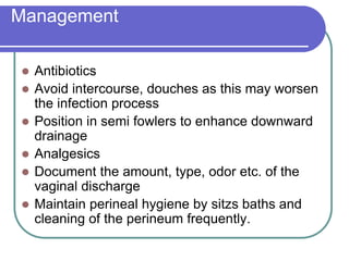Management
 Antibiotics
 Avoid intercourse, douches as this may worsen
the infection process
 Position in semi fowlers to enhance downward
drainage
 Analgesics
 Document the amount, type, odor etc. of the
vaginal discharge
 Maintain perineal hygiene by sitzs baths and
cleaning of the perineum frequently.
 