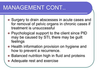 MANAGEMENT CONT..
 Surgery to drain abscesses in acute cases and
for removal of pelvic organs in chronic cases if
treatment is unsuccessful
 Psychological support to the client since PID
may be caused by STI, there may be guilt
feelings
 Health information provision on hygiene and
how to prevent a recurrence.
 Balanced nutrition high in fluid and proteins
 Adequate rest and exercise
 