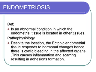 ENDOMETRIOSIS
Def;
 Is an abnormal condition in which the
endometrial tissue is located in other tissues.
Pathophysiology
 Despite the location, the Ectopic endometrial
tissue responds to hormonal changes hence
there is cyclic bleeding in the affected organs
.This causes inflammation and scarring
resulting in adhesions formation.
 