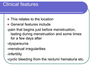 Clinical features
 This relates to the location
 General features include
-pain that begins just before menstruation,
lasting during menstruation and some times
for a few days after
-dyspareunia
-menstrual irregularities
-infertility
-cyclic bleeding from the rectum/ hematuria etc.
 