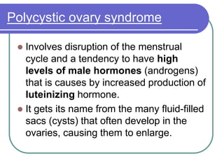 Polycystic ovary syndrome
 Involves disruption of the menstrual
cycle and a tendency to have high
levels of male hormones (androgens)
that is causes by increased production of
luteinizing hormone.
 It gets its name from the many fluid-filled
sacs (cysts) that often develop in the
ovaries, causing them to enlarge.
 