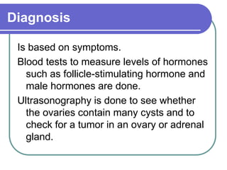 Diagnosis
Is based on symptoms.
Blood tests to measure levels of hormones
such as follicle-stimulating hormone and
male hormones are done.
Ultrasonography is done to see whether
the ovaries contain many cysts and to
check for a tumor in an ovary or adrenal
gland.
 