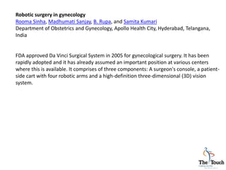 Robotic surgery in gynecology
Rooma Sinha, Madhumati Sanjay, B. Rupa, and Samita Kumari
Department of Obstetrics and Gynecology, Apollo Health City, Hyderabad, Telangana,
India
FDA approved Da Vinci Surgical System in 2005 for gynecological surgery. It has been
rapidly adopted and it has already assumed an important position at various centers
where this is available. It comprises of three components: A surgeon's console, a patient-
side cart with four robotic arms and a high-definition three-dimensional (3D) vision
system.
 