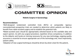 Robotic Surgery in Gynaecology
Recommendations
•Well-designed randomized controlled trials (RCTs) or comparably rigorous
nonrandomized prospective trials are needed to determine which patients are likely to
benefit from robot-assisted surgery and to establish the potential risks.
•Robot-assisted cases should be appropriately selected based on the available data and
expert opinion. As with any surgical procedure, repetition drives competency. In addition
to the didactic and hands-on training necessary for any new technology, ongoing quality
assurance is essential to ensure appropriate use of the technology and, most importantly,
patient safety.
•Adoption of new surgical techniques should be driven by what is best for the patient,
 