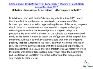 Contemporary OB/GYNObstetrics-Gynecology & Women's HealthACOG
Annual Meeting 2017
Robotic vs laparoscopic hysterectomy: Is there a place for both?
• Dr Advincula, who said that he’s been using robotics since 2001, stated
that the robot should be seen as one step in the evolution of the
laparoscopic procedure. When approaching the use of the robot, surgeons
should do what they do best and cautioned that no piece of surgical
technology can replace the knowledge that a surgeon brings to a
procedure. He also said that the cost of the robot is not what one would
think, as the device is not used just in the ob/gyn unit of the hospital, but
other units will use it as well. Dr Advincula said that with the negative
publicity that has surrounded the robot, attention has come to focus on
cost, the learning curve associated with the device, and experience. He
closed by pointing to a 1992 editorial in Obstetrics & Gynecology in which
the author wondered if laparoscopic surgery was more than a gimmick
and to a follow-up in 2010 in which the author said that laparoscopic
surgery had become useful.
 