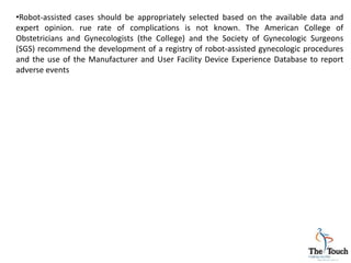 •Robot-assisted cases should be appropriately selected based on the available data and
expert opinion. rue rate of complications is not known. The American College of
Obstetricians and Gynecologists (the College) and the Society of Gynecologic Surgeons
(SGS) recommend the development of a registry of robot-assisted gynecologic procedures
and the use of the Manufacturer and User Facility Device Experience Database to report
adverse events
 