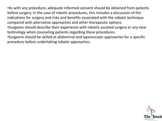 •As with any procedure, adequate informed consent should be obtained from patients
before surgery. In the case of robotic procedures, this includes a discussion of the
indications for surgery and risks and benefits associated with the robotic technique
compared with alternative approaches and other therapeutic options.
•Surgeons should describe their experience with robotic-assisted surgery or any new
technology when counseling patients regarding these procedures.
•Surgeons should be skilled at abdominal and laparoscopic approaches for a specific
procedure before undertaking robotic approaches.
 
