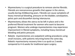 • Myomectomy is a surgical procedure to remove uterine fibroids.
Fibroids are noncancerous growths that appear in the uterus,
usually during childbearing years. Fibroids can cause symptoms of
heavy menstrual bleeding, pressure on the bladder, constipation,
pelvic pain and discomfort during intercourse.
• Myomectomy allows the uterus to be left in place and is the
preferred fibroid treatment for women who want to become
pregnant. Women who undergo myomectomies may experience
improvement in fibroid symptoms, including heavy menstrual
bleeding and pelvic pressure.
• Robotic myomectomies are outpatient setting procedures using
small incisions, with patients returning home the same day.
Robotic myomectomy recovery time is as quick as 2 weeks
compared to 4–6 weeks for traditional open surgery.
 