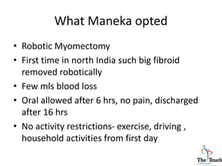 What Maneka opted
• Robotic Myomectomy
• First time in north India such big fibroid
removed robotically
• Few mls blood loss
• Oral allowed after 6 hrs, no pain, discharged
after 16 hrs
• No activity restrictions- exercise, driving ,
household activities from first day
 