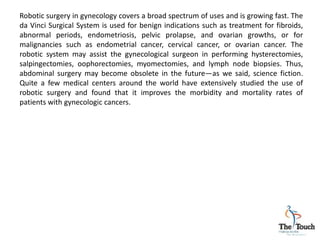 Robotic surgery in gynecology covers a broad spectrum of uses and is growing fast. The
da Vinci Surgical System is used for benign indications such as treatment for fibroids,
abnormal periods, endometriosis, pelvic prolapse, and ovarian growths, or for
malignancies such as endometrial cancer, cervical cancer, or ovarian cancer. The
robotic system may assist the gynecological surgeon in performing hysterectomies,
salpingectomies, oophorectomies, myomectomies, and lymph node biopsies. Thus,
abdominal surgery may become obsolete in the future—as we said, science fiction.
Quite a few medical centers around the world have extensively studied the use of
robotic surgery and found that it improves the morbidity and mortality rates of
patients with gynecologic cancers.
 