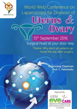 15th
September 2016
Uterus &
Ovary
Surgical Feast at your door step
Theme: Why don’t all patients go
home the day after surgery
World Web Conference on
Laparoscopy for Diseases of
Organized By
GEM Hospital & Research Centre,
Coimbatore
Organizing Chairman
Prof. C. Palanivelu
GEM
 
