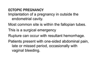 ECTOPIC PREGNANCY
Implantation of a pregnancy in outside the
endometrial cavity.
Most common site is within the fallopian tubes.
This is a surgical emergency
Rupture can occur with resultant hemorrhage.
Patients present with one-sided abdominal pain,
late or missed period, occasionally with
vaginal bleeding.
 