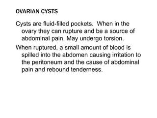 OVARIAN CYSTS
Cysts are fluid-filled pockets. When in the
ovary they can rupture and be a source of
abdominal pain. May undergo torsion.
When ruptured, a small amount of blood is
spilled into the abdomen causing irritation to
the peritoneum and the cause of abdominal
pain and rebound tenderness.
 