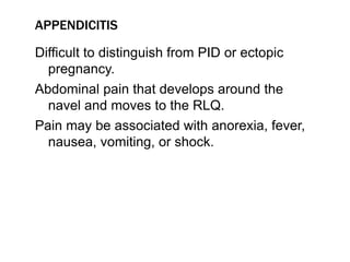 APPENDICITIS
Difficult to distinguish from PID or ectopic
pregnancy.
Abdominal pain that develops around the
navel and moves to the RLQ.
Pain may be associated with anorexia, fever,
nausea, vomiting, or shock.
 