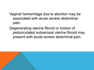 Vaginal hemorrhage due to abortion may be
associated with acute severe abdominal
pain.
Degenerating uterine fibroid or torsion of
pedunculated subserosal uterine fibroid may
present with acute severe abdominal pain.
 