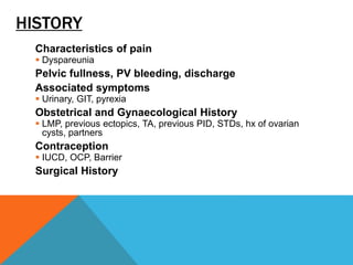 HISTORY
Characteristics of pain
 Dyspareunia
Pelvic fullness, PV bleeding, discharge
Associated symptoms
 Urinary, GIT, pyrexia
Obstetrical and Gynaecological History
 LMP, previous ectopics, TA, previous PID, STDs, hx of ovarian
cysts, partners
Contraception
 IUCD, OCP, Barrier
Surgical History
 