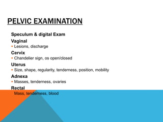 PELVIC EXAMINATION
Speculum & digital Exam
Vaginal
 Lesions, discharge
Cervix
 Chandelier sign, os open/closed
Uterus
 Size, shape, regularity, tenderness, position, mobility
Adnexa
 Masses, tenderness, ovaries
Rectal
 Mass, tenderness, blood
 