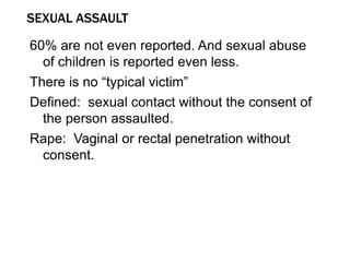 SEXUAL ASSAULT
60% are not even reported. And sexual abuse
of children is reported even less.
There is no “typical victim”
Defined: sexual contact without the consent of
the person assaulted.
Rape: Vaginal or rectal penetration without
consent.
 