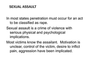 SEXUAL ASSAULT
In most states penetration must occur for an act
to be classified as rape.
Sexual assault is a crime of violence with
serious physical and psychological
implications.
Most victims know the assailant. Motivation is
unclear, control of the victim, desire to inflict
pain, aggression have been implicated.
 