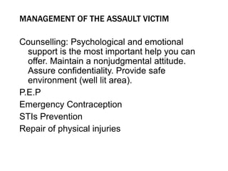 MANAGEMENT OF THE ASSAULT VICTIM
Counselling: Psychological and emotional
support is the most important help you can
offer. Maintain a nonjudgmental attitude.
Assure confidentiality. Provide safe
environment (well lit area).
P.E.P
Emergency Contraception
STIs Prevention
Repair of physical injuries
 