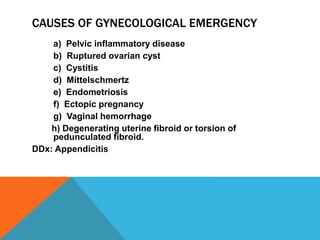 CAUSES OF GYNECOLOGICAL EMERGENCY
a) Pelvic inflammatory disease
b) Ruptured ovarian cyst
c) Cystitis
d) Mittelschmertz
e) Endometriosis
f) Ectopic pregnancy
g) Vaginal hemorrhage
h) Degenerating uterine fibroid or torsion of
pedunculated fibroid.
DDx: Appendicitis
 