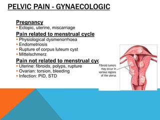 PELVIC PAIN - GYNAECOLOGIC
Pregnancy
 Ectopic, uterine, miscarriage
Pain related to menstrual cycle
 Physiological dysmenorrhoea
 Endometriosis
 Rupture of corpus luteum cyst
 Mittelschmerz
Pain not related to menstrual cycle
 Uterine: fibroids, polyps, rupture
 Ovarian: torsion, bleeding
 Infection: PID, STD
 