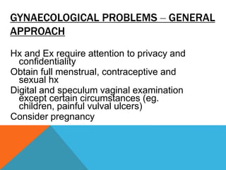 GYNAECOLOGICAL PROBLEMS – GENERAL
APPROACH
Hx and Ex require attention to privacy and
confidentiality
Obtain full menstrual, contraceptive and
sexual hx
Digital and speculum vaginal examination
except certain circumstances (eg.
children, painful vulval ulcers)
Consider pregnancy
 