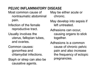 Most common cause of
nontraumatic abdominal
pain.
Infection of the female
reproductive tract.
Usually involves the
uterus, fallopian tubes,
and ovaries.
Common causes:
gonorrhea and
chlamydial infections.
Staph or strep can also be
causative agents.
May be either acute or
chronic.
May develop into sepsis if
left untreated.
Adhesions can occur,
causing organs to stick
together.
Adhesions is a common
cause of chronic pelvic
pain and also increase
the frequency of ectopic
pregnancies.
PELVIC INFLAMMATORY DISEASE
 