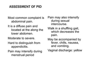 Most common complaint is
abdominal pain.
It is a diffuse pain and
located at the along the
lower abdomen.
Moderate to severe.
Hard to distinguish from
appendicitis.
Pain may intensify during
menstrual period
Pain may also intensify
during sexual
intercourse.
Walk in a shuffling gait,
which decreases the
pain.
May be accompanied by
fever, chills, nausea,
and vomiting.
Vaginal discharge: yellow
ASSESSMENT OF PID
 