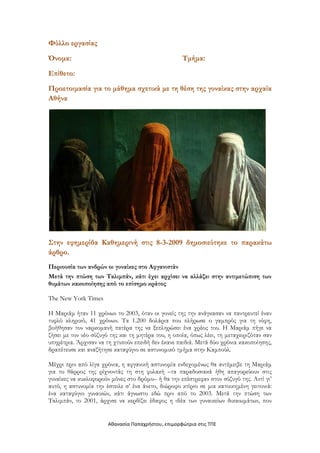 Φύλλο εργασίας

Όνομα:                                              Τμήμα:

Επίθετο:
Προετοιμασία για το μάθημα σχετικά με τη θέση της γυναίκας στην αρχαία
Αθήνα




Στην εφημερίδα Καθημερινή στις 8-3-2009 δημοσιεύτηκε το παρακάτω
άρθρο.
Περιουσία των ανδρών οι γυναίκες στο Αφγανιστάν
Μετά την πτώση των Ταλιμπάν, κάτι έχει αρχίσει να αλλάζει στην αντιμετώπιση των
θυμάτων κακοποίησης από το επίσημο κράτος

The New York Times

Η Μαριάμ ήταν 11 χρόνων το 2003, όταν οι γονείς της την ανάγκασαν να παντρευτεί έναν
τυφλό κληρικό, 41 χρόνων. Τα 1.200 δολάρια που πλήρωσε ο γαμπρός για τη νύφη,
βοήθησαν τον ναρκομανή πατέρα της να ξεπληρώσει ένα χρέος του. Η Μαριάμ πήγε να
ζήσει με τον νέο σύζυγό της και τη μητέρα του, η οποία, όπως λέει, τη μεταχειριζόταν σαν
υπηρέτρια. Άρχισαν να τη χτυπούν επειδή δεν έκανε παιδιά. Μετά δύο χρόνια κακοποίησης,
δραπέτευσε και αναζήτησε καταφύγιο σε αστυνομικό τμήμα στην Καμπούλ.

Μέχρι πριν από λίγα χρόνια, η αφγανική αστυνομία ενδεχομένως θα αντέμειβε τη Μαριάμ
για το θάρρος της ρίχνοντάς τη στη φυλακή –τα παραδοσιακά ήθη απαγορεύουν στις
γυναίκες να κυκλοφορούν μόνες στο δρόμο– ή θα την επέστρεφαν στον σύζυγό της. Αντί γι’
αυτό, η αστυνομία την έστειλε σ’ ένα άνετο, διώροφο κτίριο σε μια κατοικημένη γειτονιά:
ένα καταφύγιο γυναικών, κάτι άγνωστο εδώ πριν από το 2003. Μετά την πτώση των
Ταλιμπάν, το 2001, άρχισε να κερδίζει έδαφος η ιδέα των γυναικείων δικαιωμάτων, που


                       Αθαναςία Παπαχρήςτου, επιμορφώτρια ςτισ ΤΠΕ
 