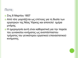 ΠΟΤΕ;
 Στις 8 Μαρτίου 1857
 Από τότε γιορτάζεται ως επέτειος για τη θυσία των
εργατριών της Νέας Υόρκης και αποτελεί ημέρα
μνήμης.
 Η ημερομηνία αυτή είναι καθοριστική για την πορεία
του γυναικείου κινήματος ως αναπόσπαστου
τμήματος του γενικότερου εργατικού επαναστατικού
κινήματος.
 