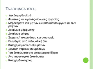 ΤΑ ΑΙΤΗΜΑΤΑ ΤΟΥΣ;
 Δεκάωρη δουλειά
 Φωτεινές και υγιεινές αίθουσες εργασίας
 Μεροκάματα ίσα με των κλωστοϋφαντουργών και των
ραφτών
 Δικαίωμα μόρφωσης
 Δικαίωμα ψήφου
 Σωματική ακεραιότητα και αυτονομία
 Ελευθερία από σεξουαλική βία
 Κατοχή δημοσίων αξιωμάτων
 Σύναψη νομικών συμβάσεων
 Ίσα δικαιώματα στο οικογενειακό δίκαιο
 Αναπαραγωγικά δικαιώματα
 Κατοχή ιδιοκτησίας
 