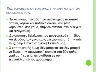 ΠΩΣ ΒΟΗΘΗΣΕ Ο ΚΑΠΙΤΑΛΙΣΜΟΣ ΣΤΗΝ ΑΝΑΓΝΩΡΙΣΗ ΤΩΝ
ΔΙΚΑΙΩΜΑΤΩΝ ΤΟΥΣ ;
 Το καπιταλιστικό σύστημα αναγνώρισε τα τυπικά
αστικά, νομικά και πολιτικά δικαιώματα (στη
νομοθεσία, στο γάμο, στην οικογένεια, στο εκλέγειν
και εκλέγεσθαι).
 Δυνατότητες βελτίωσης του μορφωτικού επιπέδου
και είσοδος των γυναικών, ανεξάρτητα από την τάξη
τους, στην Πανεπιστημιακή Εκπαίδευση.
 Ο καπιταλισμός όμως δεν μπόρεσε και δεν μπορεί
να δώσει την πραγματική ισοτιμία στα δύο φύλα,
γιατί αυτή έρχεται σε αντίθεση με τον
εκμεταλλευτικό του χαρακτήρα.
 
