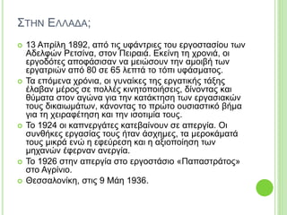 ΣΤΗΝ ΕΛΛΑΔΑ;
 13 Απρίλη 1892, από τις υφάντριες του εργοστασίου των
Αδελφών Ρετσίνα, στον Πειραιά. Εκείνη τη χρονιά, οι
εργοδότες αποφάσισαν να μειώσουν την αμοιβή των
εργατριών από 80 σε 65 λεπτά το τόπι υφάσματος.
 Τα επόμενα χρόνια, οι γυναίκες της εργατικής τάξης
έλαβαν μέρος σε πολλές κινητοποιήσεις, δίνοντας και
θύματα στον αγώνα για την κατάκτηση των εργασιακών
τους δικαιωμάτων, κάνοντας το πρώτο ουσιαστικό βήμα
για τη χειραφέτηση και την ισοτιμία τους.
 Το 1924 οι καπνεργάτες κατεβαίνουν σε απεργία. Οι
συνθήκες εργασίας τους ήταν άσχημες, τα μεροκάματά
τους μικρά ενώ η εφεύρεση και η αξιοποίηση των
μηχανών έφερναν ανεργία.
 Το 1926 στην απεργία στο εργοστάσιο «Παπαστράτος»
στο Αγρίνιο.
 Θεσσαλονίκη, στις 9 Μάη 1936.
 
