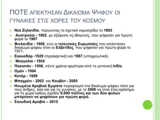 ΠΟΤΕ ΑΠΕΚΤΗΣΑΝ ΔΙΚΑΙΩΜΑ ΨΗΦΟΥ ΟΙ
ΓΥΝΑΙΚΕΣ ΣΤΙΣ ΧΩΡΕΣ ΤΟΥ ΚΟΣΜΟΥ
 Νέα Ζηλανδία, περνώντας το σχετικό νομοσχέδιο το 1893
 Αυστραλία - 1902, με εξαίρεση τις ιθαγενείς, που ψήφισαν για πρώτη
φορά το 1967
 Φινλανδία - 1906, ενώ οι τελευταίες Ευρωπαίες που απέκτησαν
δικαίωμα ψήφου ήταν οι Ελβετίδες, που ψήφισαν για πρώτη φορά το
1971.
 Εκουαδόρ -1929 (προαιρετικά) και 1967 (υποχρεωτικά).
 Μογγολία - 1924
 Πακιστάν - 1956, πέντε χρόνια αργότερα από τη γειτονική Ινδία.
 Ομάν - 1994
 Κατάρ - 1999
 Μπαχρέιν - 2002 και Κουβέιτ - 2005
 Ηνωμένα Αραβικά Εμιράτα περιορισμοί στο δικαίωμα ψήφου τόσο για
τους άνδρες, όσο και για τις γυναίκες, με το 2006 να είναι έτος-ορόσημο
για τη χώρα καθώς σχεδόν 6.000 πολίτες και των δύο φύλων
μπόρεσαν να ψηφίσουν για πρώτη φορά.
 Σαουδική Αραβία – 2015
 