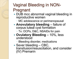 Vaginal Bleeding in NONPregnant


DUB mcc abnormal vaginal bleeding in
reproductive women
◦ MC adolescence or perimenopausal



Anovulatory bleeding – failure of
corpus luteal cyst formation
◦ Tx: OCPs, D&C, NSAIDs for pain



Ovulatory Bleeding – 10%, less
understood
◦ Bleeding disorder, medications



Sever bleeding – CBC,
transfusion/resuscitation, and consider
(IV) Premarin

 