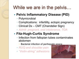 While we are in the pelvis…


Pelvic Inflammatory Disease (PID)
◦
◦
◦
◦



Polymicrobial
Complications: infertility, ectopic pregnancy
Clinical Dx – CMT (Chandelier Sign)
Admit: pregnant, oral intolerance, TOA

Fitz-Hugh-Curtis Syndrome
◦ Infection from fallopian tubes contaminates
abdomen
 Bacterial infection of perihepatic space

◦ RUQ and shoulder pain
◦ “Violin-string” adhesions

 