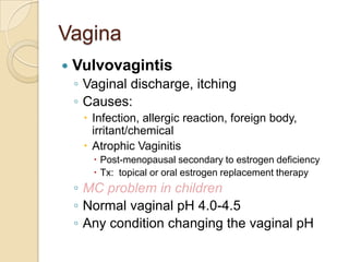Vagina


Vulvovagintis
◦ Vaginal discharge, itching
◦ Causes:
 Infection, allergic reaction, foreign body,
irritant/chemical
 Atrophic Vaginitis
 Post-menopausal secondary to estrogen deficiency
 Tx: topical or oral estrogen replacement therapy

◦ MC problem in children
◦ Normal vaginal pH 4.0-4.5
◦ Any condition changing the vaginal pH

 