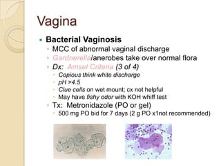 Vagina


Bacterial Vaginosis
◦ MCC of abnormal vaginal discharge
◦ Gardnerella/anerobes take over normal flora
◦ Dx: Amsel Criteria (3 of 4)





Copious think white discharge
pH >4.5
Clue cells on wet mount; cx not helpful
May have fishy odor with KOH whiff test

◦ Tx: Metronidazole (PO or gel)

 500 mg PO bid for 7 days (2 g PO x1not recommended)

 