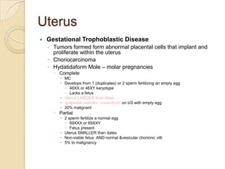 Uterus


Gestational Trophoblastic Disease
◦ Tumors formed form abnormal placental cells that implant and
proliferate within the uterus
◦ Choriocarcinoma
◦ Hydatidaform Mole – molar pregnancies
 Complete
 MC
 Develops from 1 (duplicates) or 2 sperm fertilizing an empty egg
 46XX or 46XY karyotype
 Lacks a fetus
 Uterus LARGER than dates
 „grapelike vesicles‟ „snowstorm‟ on US with empty egg
 20% malignant

 Partial
 2 sperm fertilize a normal egg
 69XXX or 69XXY
 Fetus present
 Uterus SMALLER than dates
 Non-viable fetus AND normal &vesicular chorionic villi
 5% to malignancy

 